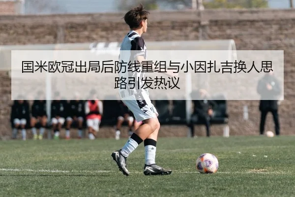国米欧冠出局后防线重组与小因扎吉换人思路引发热议