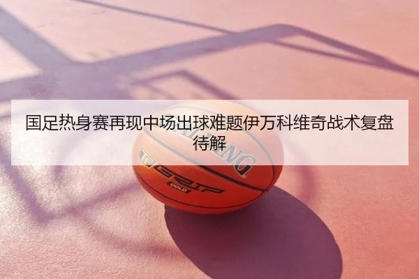 国足热身赛再现中场出球难题伊万科维奇战术复盘待解