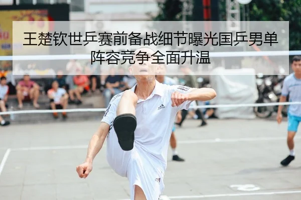 王楚钦世乒赛前备战细节曝光国乒男单阵容竞争全面升温